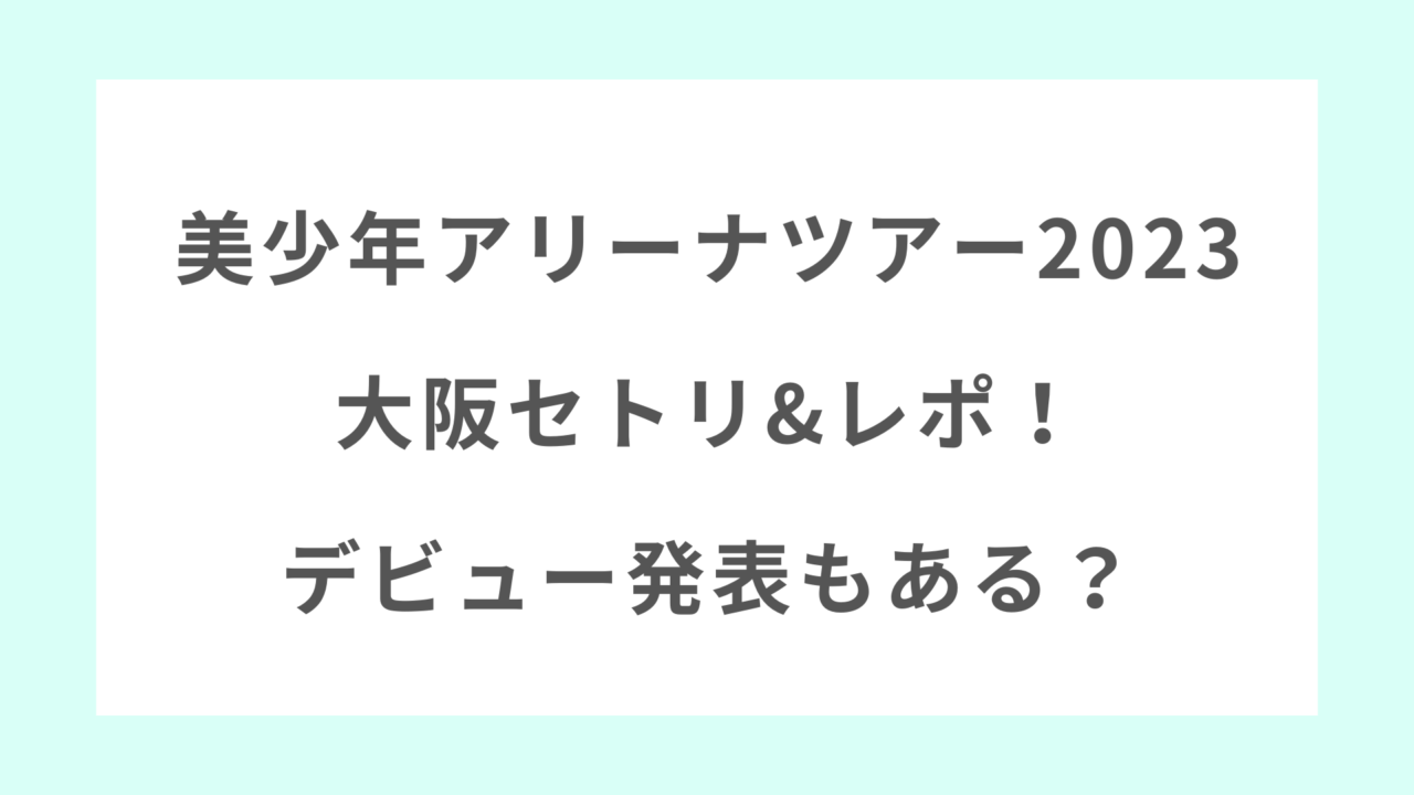美少年アリーナツアー2023の大阪セトリ&レポ！デビュー発表もある？ | 気になる★ニュースBOX